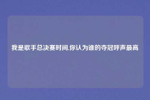 我是歌手总决赛时间,你认为谁的夺冠呼声最高