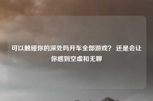 可以触碰你的深处吗开车全部游戏？ 还是会让你感到空虚和无聊