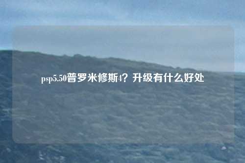 psp5.50普罗米修斯4？升级有什么好处