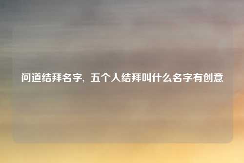 问道结拜名字,  五个人结拜叫什么名字有创意