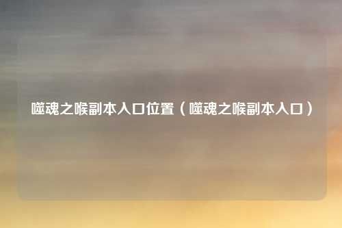 噬魂之喉副本入口位置（噬魂之喉副本入口）