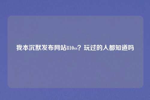 我本沉默发布网站810ss?玩过的人都知道吗