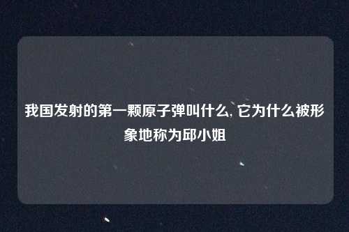 我国发射的第一颗原子弹叫什么, 它为什么被形象地称为邱小姐