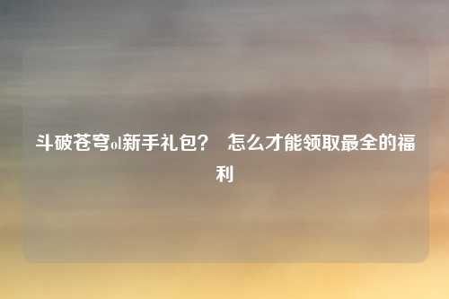 斗破苍穹ol新手礼包？  怎么才能领取最全的福利