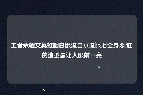 王者荣耀女英雄翻白眼流口水流眼泪全身照,谁的造型最让人眼前一亮