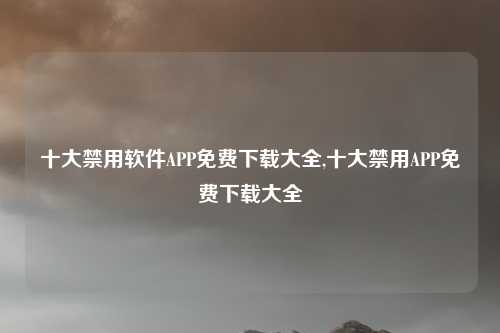 十大禁用软件APP免费下载大全,十大禁用APP免费下载大全