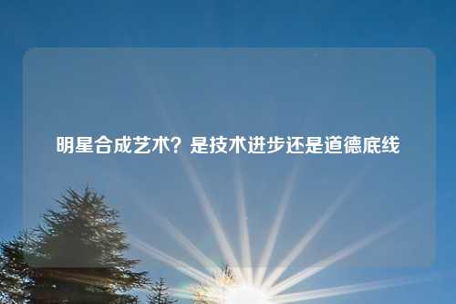 明星合成艺术？是技术进步还是道德底线