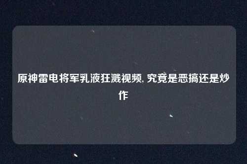 原神雷电将军乳液狂溅视频, 究竟是恶搞还是炒作