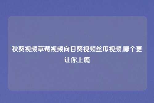 秋葵视频草莓视频向日葵视频丝瓜视频,哪个更让你上瘾