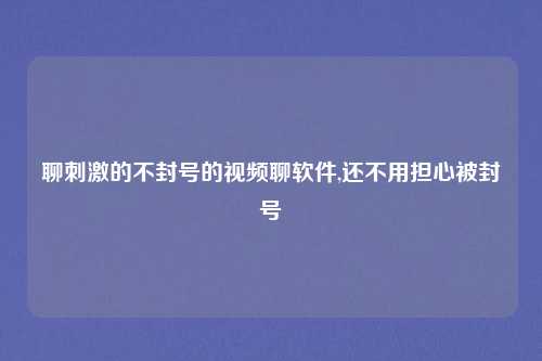 聊刺激的不封号的视频聊软件,还不用担心被封号