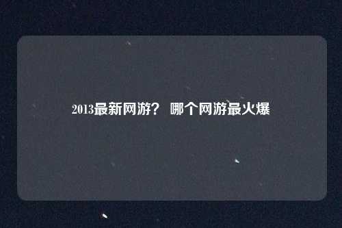 2013最新网游？ 哪个网游最火爆