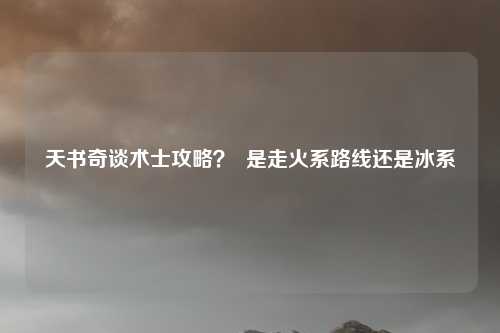 天书奇谈术士攻略？  是走火系路线还是冰系
