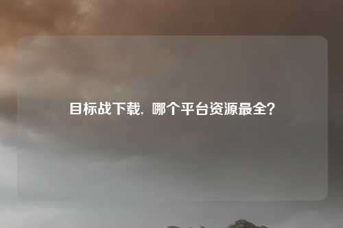目标战下载,  哪个平台资源最全？