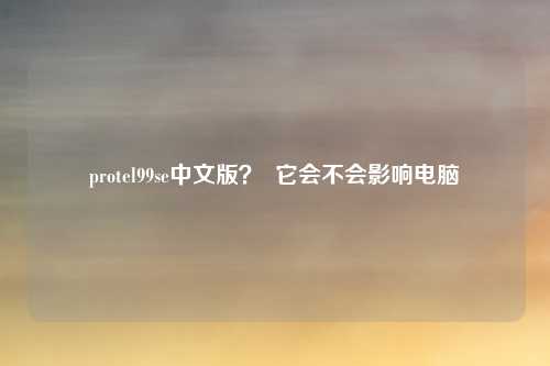 protel99se中文版？  它会不会影响电脑
