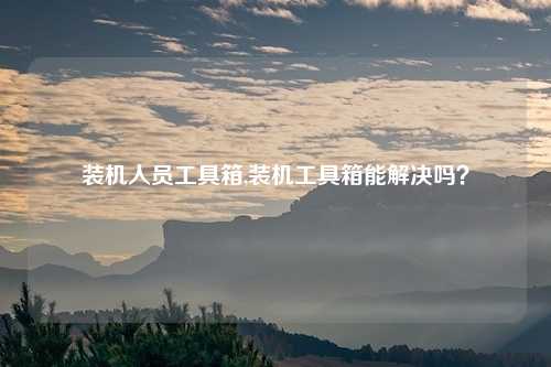 装机人员工具箱,装机工具箱能解决吗？