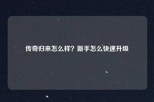 传奇归来怎么样？新手怎么快速升级