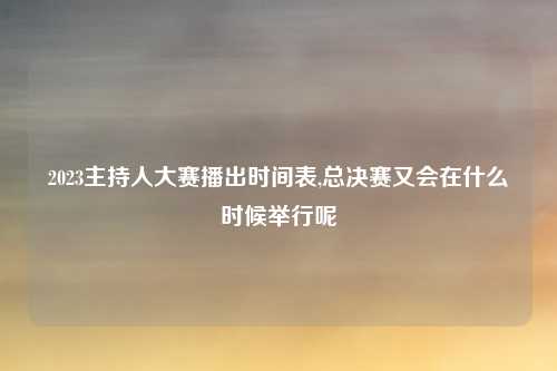 2023主持人大赛播出时间表,总决赛又会在什么时候举行呢