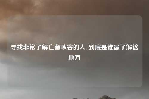 寻找非常了解亡者峡谷的人, 到底是谁最了解这地方