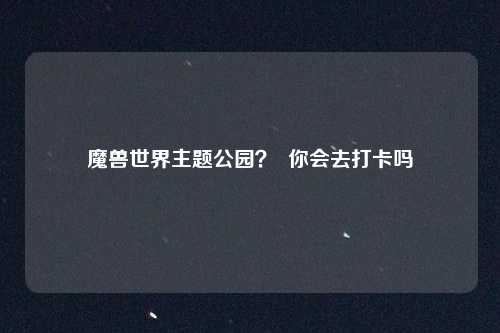 魔兽世界主题公园? 你会去打卡吗