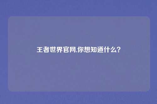 王者世界官网,你想知道什么？
