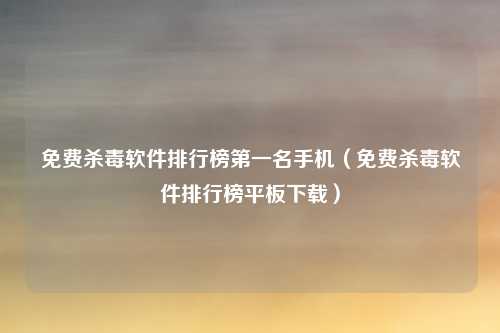 免费杀毒软件排行榜第一名手机(免费杀毒软件排行榜平板下载)