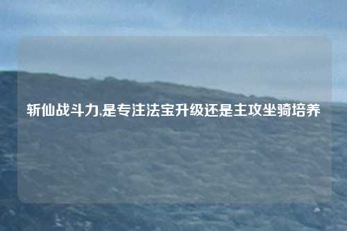 斩仙战斗力,是专注法宝升级还是主攻坐骑培养