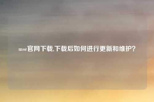mse官网下载,下载后如何进行更新和维护?