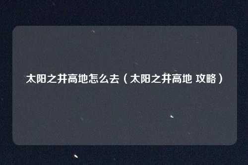 太阳之井高地怎么去（太阳之井高地 攻略）