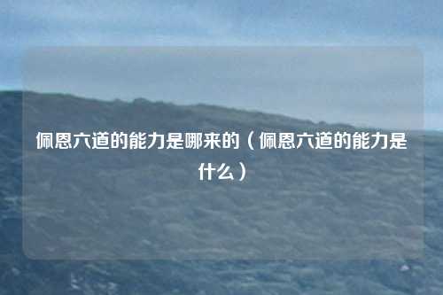 佩恩六道的能力是哪来的(佩恩六道的能力是什么)