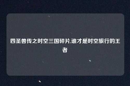 四圣兽传之时空三国碎片,谁才是时空旅行的王者