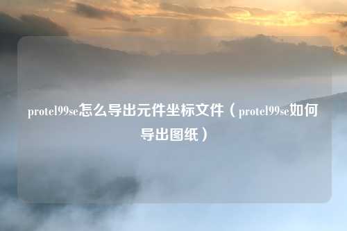 protel99se怎么导出元件坐标文件(protel99se如何导出图纸)