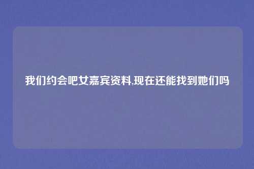 我们约会吧女嘉宾资料,现在还能找到她们吗