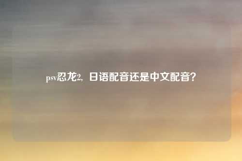 psv忍龙2,  日语配音还是中文配音？