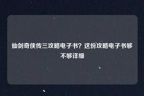 仙剑奇侠传三攻略电子书?这份攻略电子书够不够详细