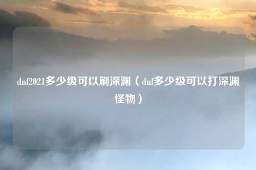 dnf2021多少级可以刷深渊(dnf多少级可以打深渊怪物)