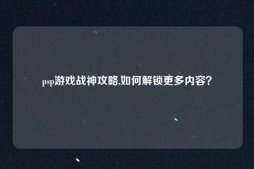psp游戏战神攻略,如何解锁更多内容?