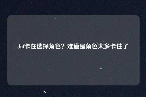 dnf卡在选择角色?难道是角色太多卡住了