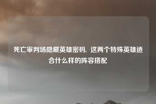 死亡审判场隐藏英雄密码,  这两个特殊英雄适合什么样的阵容搭配