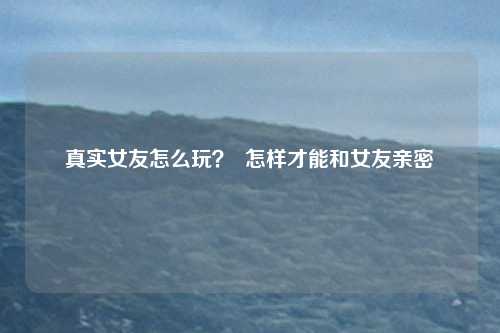 真实女友怎么玩？  怎样才能和女友亲密