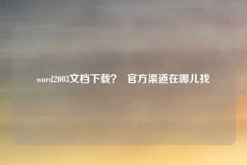 word2003文档下载? 官方渠道在哪儿找