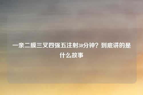一亲二膜三叉四强五注射30分钟?到底讲的是什么故事