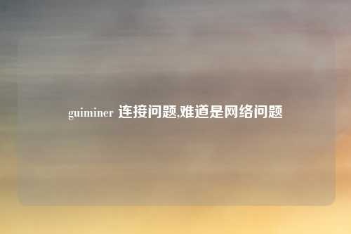 guiminer 连接问题,难道是网络问题