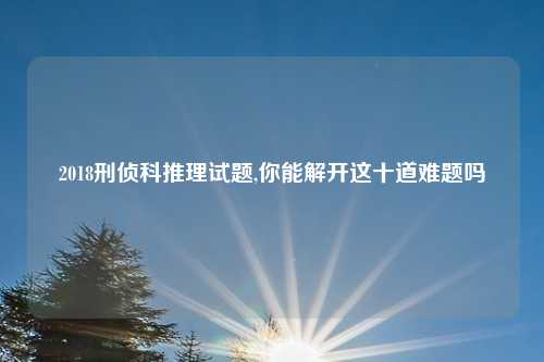2018刑侦科推理试题,你能解开这十道难题吗