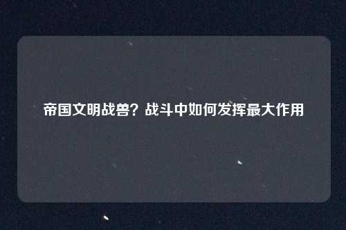 帝国文明战兽?战斗中如何发挥最大作用