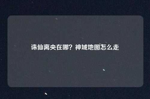 诛仙离央在哪?神域地图怎么走