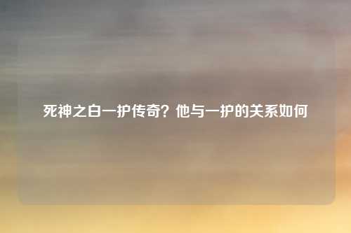 死神之白一护传奇?他与一护的关系如何