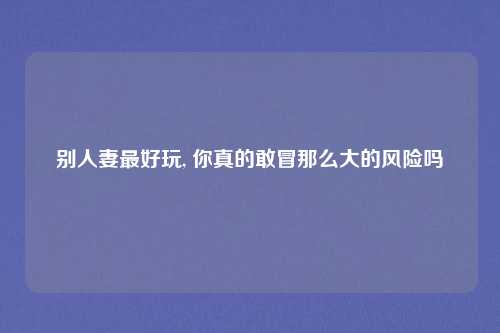 别人妻最好玩, 你真的敢冒那么大的风险吗