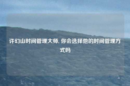 许幻山时间管理大师, 你会选择他的时间管理方式吗
