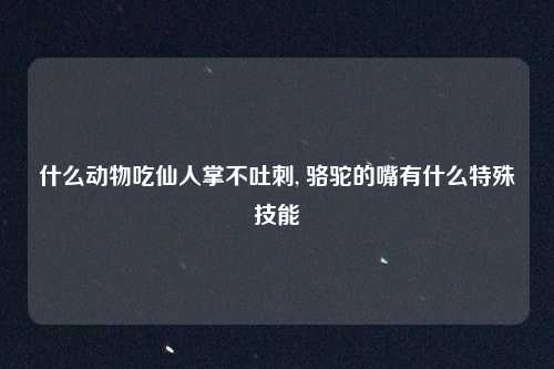 什么动物吃仙人掌不吐刺, 骆驼的嘴有什么特殊技能