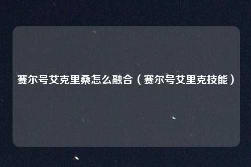 赛尔号艾克里桑怎么融合（赛尔号艾里克技能）